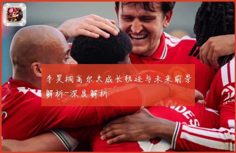 李昊桐高尔夫成长轨迹与未来前景解析-深度解析