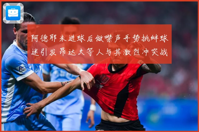 阿德耶米进球后做噤声手势挑衅球迷引发昂达夫等人与其激烈冲突战术观察-深度解析