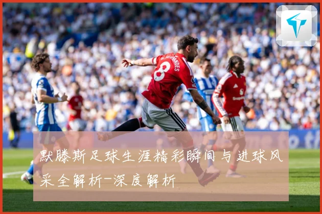 默滕斯足球生涯精彩瞬间与进球风采全解析-深度解析