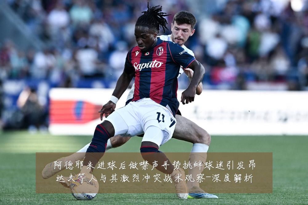 阿德耶米进球后做噤声手势挑衅球迷引发昂达夫等人与其激烈冲突战术观察-深度解析